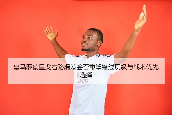 皇马罗德里戈右路爆发会否重塑锋线层级与战术优先选择