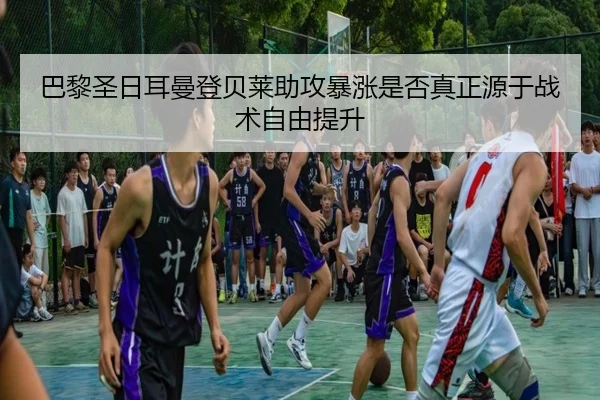巴黎圣日耳曼登贝莱助攻暴涨是否真正源于战术自由提升