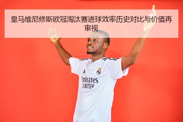 皇马维尼修斯欧冠淘汰赛进球效率历史对比与价值再审视